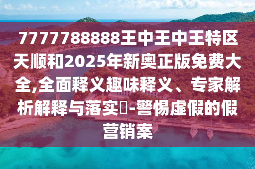 7777788888王中王中王特區天順和2025年新奧正版免費大全,全面釋義趣味釋義、專家解析解釋與落實?-警惕虛假的假營銷案