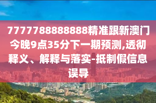 7777788888888精準跟新澳門今晚9點35分下一期預測,透徹釋義、解釋與落實-抵制假信息誤導