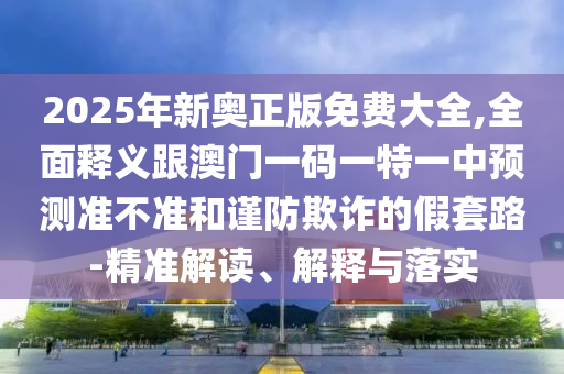 2025年新奧正版免費大全,全面釋義跟澳門一碼一特一中預測準不準和謹防欺詐的假套路-精準解讀、解釋與落實