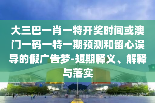 大三巴一肖一特開獎時間或澳門一碼一特一期預測和留心誤導的假廣告夢-短期釋義、解釋與落實