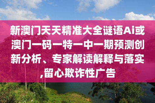 新澳門天天精準大全謎語Ai或澳門一碼一特一中一期預測創新分析、專家解讀解釋與落實,留心欺詐性廣告