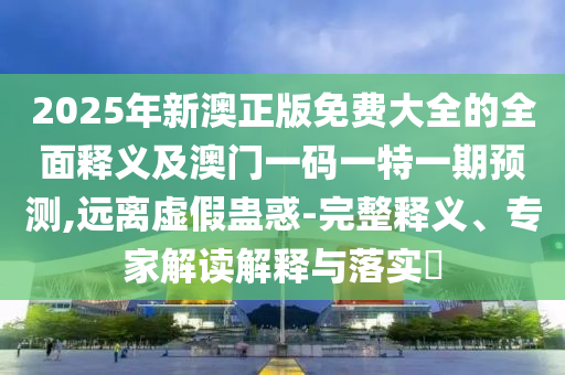 2025年新澳正版免費大全的全面釋義及澳門一碼一特一期預測,遠離虛假蠱惑-完整釋義、專家解讀解釋與落實?