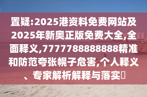 置疑:2025港資料免費網(wǎng)站及2025年新奧正版免費大全,全面釋義,7777788888888精準(zhǔn)和防范夸張幌子危害,個人釋義、專家解析解釋與落實?