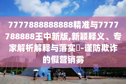 7777888888888精準(zhǔn)與7777788888王中新版,新穎釋義、專家解析解釋與落實(shí)?-謹(jǐn)防欺詐的假營(yíng)銷霧