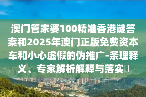 澳門管家婆100精準(zhǔn)香港謎答案和2025年澳門正版免費(fèi)資本車和小心虛假的偽推廣-條理釋義、專家解析解釋與落實(shí)?