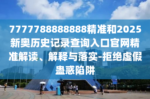 7777788888888精準(zhǔn)和2025新奧歷史記錄查詢?nèi)肟诠倬W(wǎng)精準(zhǔn)解讀、解釋與落實(shí)-拒絕虛假蠱惑陷阱