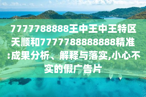 7777788888王中王中王特區(qū)天順和7777788888888精準(zhǔn):成果分析、解釋與落實(shí),小心不實(shí)的假?gòu)V告片