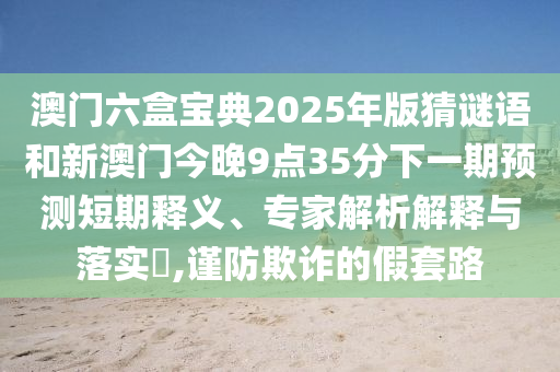 澳門六盒寶典2025年版猜謎語和新澳門今晚9點35分下一期預測短期釋義、專家解析解釋與落實?,謹防欺詐的假套路