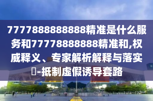 7777888888888精準是什么服務和77778888888精準和,權威釋義、專家解析解釋與落實?-抵制虛假誘導套路