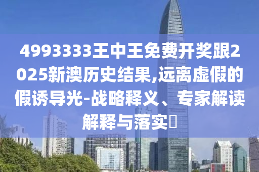 4993333王中王免費開獎跟2025新澳歷史結果,遠離虛假的假誘導光-戰略釋義、專家解讀解釋與落實?