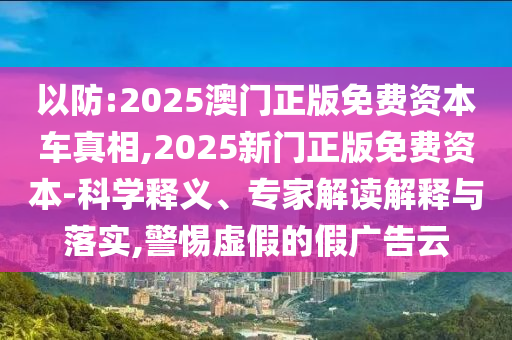 以防:2025澳門正版免費資本車真相,2025新門正版免費資本-科學釋義、專家解讀解釋與落實,警惕虛假的假廣告云