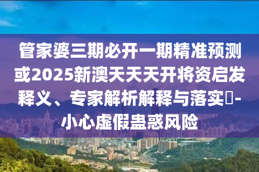 管家婆三期必開一期精準(zhǔn)預(yù)測或2025新澳天天天開將資啟發(fā)釋義、專家解析解釋與落實?-小心虛假蠱惑風(fēng)險