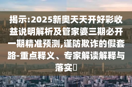 揭示:2025新奧天天開好彩收益說明解析及管家婆三期必開一期精準預測,謹防欺詐的假套路-重點釋義、專家解讀解釋與落實?