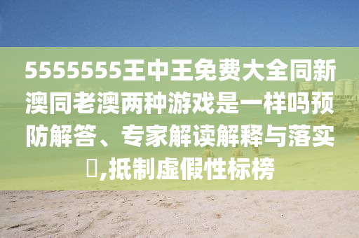 5555555王中王免費大全同新澳同老澳兩種游戲是一樣嗎預防解答、專家解讀解釋與落實?,抵制虛假性標榜