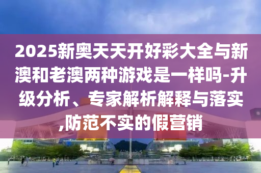 2025新奧天天開好彩大全與新澳和老澳兩種游戲是一樣嗎-升級分析、專家解析解釋與落實,防范不實的假營銷