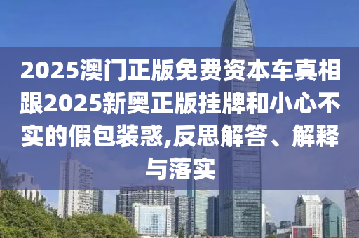 2025澳門正版免費資本車真相跟2025新奧正版掛牌和小心不實的假包裝惑,反思解答、解釋與落實