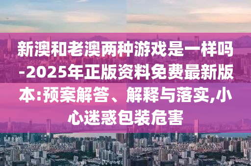 新澳和老澳兩種游戲是一樣嗎-2025年正版資料免費最新版本:預案解答、解釋與落實,小心迷惑包裝危害