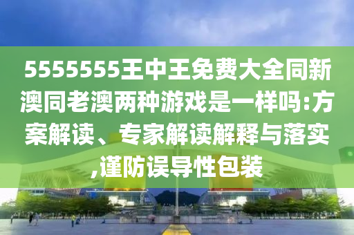5555555王中王免費(fèi)大全同新澳同老澳兩種游戲是一樣嗎:方案解讀、專家解讀解釋與落實,謹(jǐn)防誤導(dǎo)性包裝