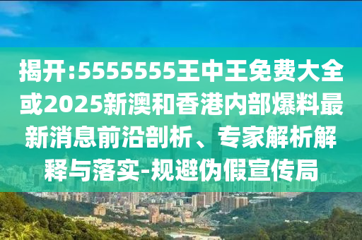 揭開:5555555王中王免費大全或2025新澳和香港內部爆料最新消息前沿剖析、專家解析解釋與落實-規避偽假宣傳局