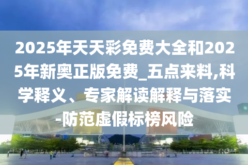 2025年天天彩免費大全和2025年新奧正版免費_五點來料,科學釋義、專家解讀解釋與落實-防范虛假標榜風險