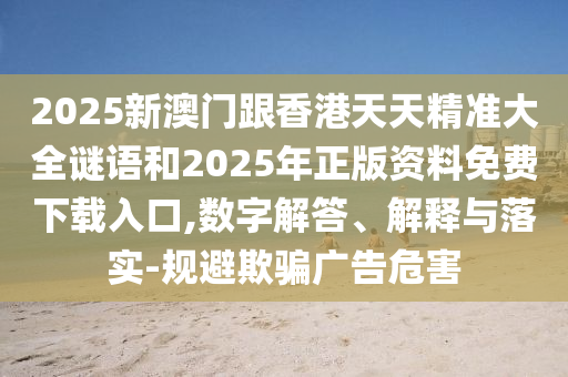 2025新澳門跟香港天天精準大全謎語和2025年正版資料免費下載入口,數字解答、解釋與落實-規避欺騙廣告危害