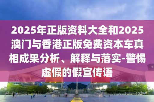 2025年正版資料大全和2025澳門與香港正版免費資本車真相成果分析、解釋與落實-警惕虛假的假宣傳語