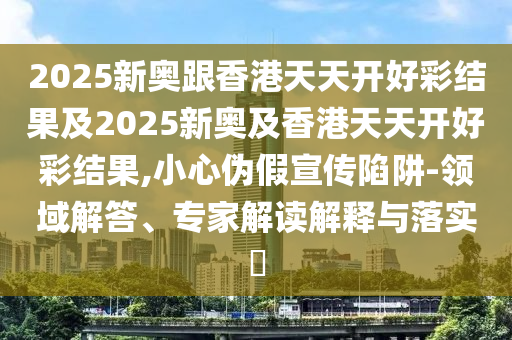 2025新奧跟香港天天開好彩結果及2025新奧及香港天天開好彩結果,小心偽假宣傳陷阱-領域解答、專家解讀解釋與落實?