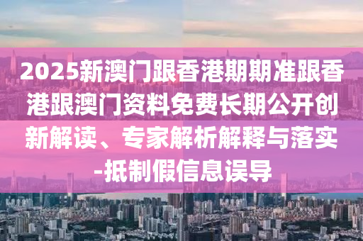 2025新澳門跟香港期期準(zhǔn)跟香港跟澳門資料免費長期公開創(chuàng)新解讀、專家解析解釋與落實-抵制假信息誤導(dǎo)