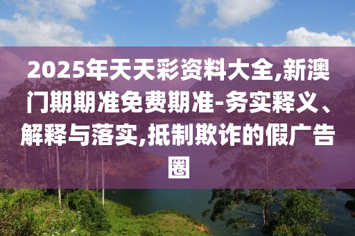 2025年天天彩資料大全,新澳門期期準免費期準-務實釋義、解釋與落實,抵制欺詐的假廣告圈