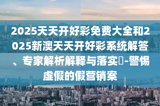 2025天天開(kāi)好彩免費(fèi)大全和2025新澳天天開(kāi)好彩系統(tǒng)解答、專家解析解釋與落實(shí)?-警惕虛假的假營(yíng)銷案