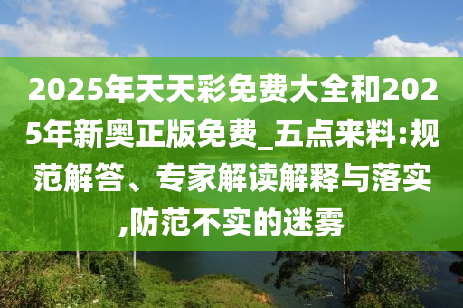2025年天天彩免費(fèi)大全和2025年新奧正版免費(fèi)_五點(diǎn)來料:規(guī)范解答、專家解讀解釋與落實(shí),防范不實(shí)的迷霧