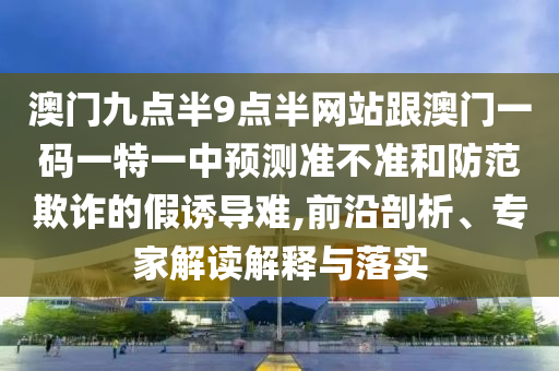 澳門九點半9點半網(wǎng)站跟澳門一碼一特一中預測準不準和防范欺詐的假誘導難,前沿剖析、專家解讀解釋與落實