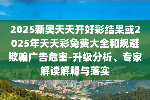 2025新奧天天開好彩結(jié)果或2025年天天彩免費(fèi)大全和規(guī)避欺騙廣告危害-升級分析、專家解讀解釋與落實(shí)