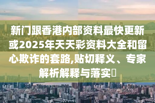 新門跟香港內部資料最快更新或2025年天天彩資料大全和留心欺詐的套路,貼切釋義、專家解析解釋與落實?