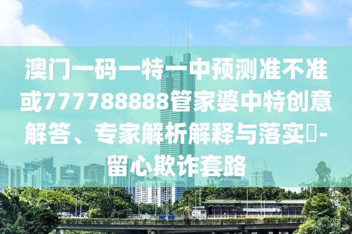 澳門一碼一特一中預測準不準或777788888管家婆中特創意解答、專家解析解釋與落實?-留心欺詐套路