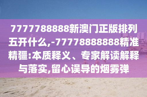 7777788888新澳門正版排列五開什么,-77778888888精準精疆:本質釋義、專家解讀解釋與落實,留心誤導的煙霧彈