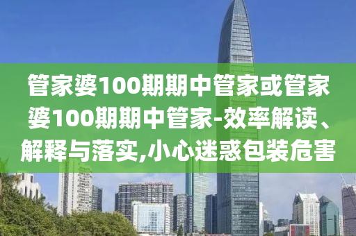 管家婆100期期中管家或管家婆100期期中管家-效率解讀、解釋與落實,小心迷惑包裝危害