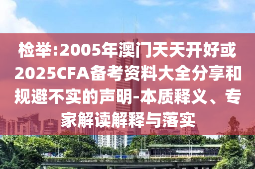 檢舉:2005年澳門天天開好或2025CFA備考資料大全分享和規避不實的聲明-本質釋義、專家解讀解釋與落實