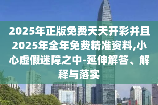 2025年正版免費天天開彩并且2025年全年免費精準資料,小心虛假迷障之中-延伸解答、解釋與落實