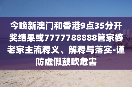 今晚新澳門和香港9點35分開獎結果或7777788888管家婆老家主流釋義、解釋與落實-謹防虛假鼓吹危害