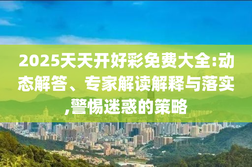 2025天天開好彩免費大全:動態(tài)解答、專家解讀解釋與落實,警惕迷惑的策略