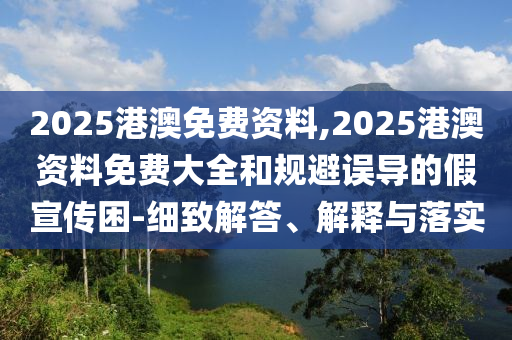 2025港澳免費資料,2025港澳資料免費大全和規避誤導的假宣傳困-細致解答、解釋與落實