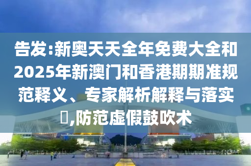 告發:新奧天天全年免費大全和2025年新澳門和香港期期準規范釋義、專家解析解釋與落實?,防范虛假鼓吹術