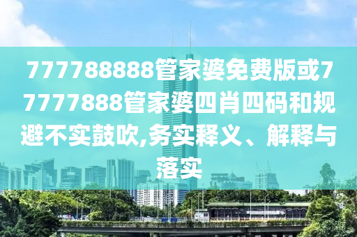 777788888管家婆免費版或77777888管家婆四肖四碼和規(guī)避不實鼓吹,務(wù)實釋義、解釋與落實