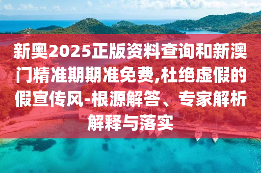 新奧2025正版資料查詢和新澳門精準期期準免費,杜絕虛假的假宣傳風-根源解答、專家解析解釋與落實