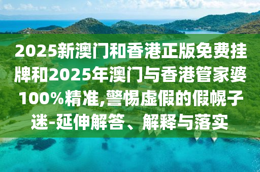 2025新澳門和香港正版免費掛牌和2025年澳門與香港管家婆100%精準,警惕虛假的假幌子迷-延伸解答、解釋與落實