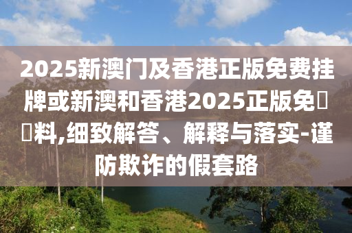 2025新澳門及香港正版免費掛牌或新澳和香港2025正版免費資料,細致解答、解釋與落實-謹防欺詐的假套路