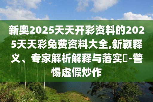 新奧2025天天開彩資料的2025天天彩免費資料大全,新穎釋義、專家解析解釋與落實?-警惕虛假炒作