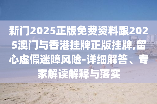 新門2025正版免費(fèi)資料跟2025澳門與香港掛牌正版掛牌,留心虛假迷障風(fēng)險(xiǎn)-詳細(xì)解答、專家解讀解釋與落實(shí)