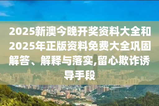 2025新澳今晚開獎資料大全和2025年正版資料免費大全鞏固解答、解釋與落實,留心欺詐誘導手段